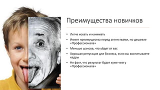 Преимущества новичков
• Легче искать и нанимать
• Имеет преимущества перед агентствами, но дешевле
«Профессионала»
• Меньше шансов, что уйдет от вас
• Хорошая репутация для бизнеса, если вы воспитываете
кадры
• Не факт, что результат будет хуже чем у
«Профессионала»
 