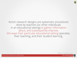 FAKULTAS PSIKOLOGI UNIVERSITAS KATOLIK INDONESIA ATMA JAYA PDU 211 Metode Penelitian 
ardhiati © 2014 
Action research designs are systematic procedures 
done by teachers (or other individuals 
in an educational setting) to gather information 
about, and subsequently improve, 
the ways their particular educational setting operates, 
their teaching, and their student learning. 
33 
(Mills, 2011 in Creswell, 2012, p. 577) 
 