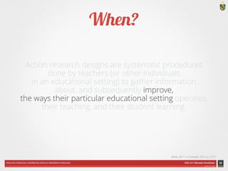 FAKULTAS PSIKOLOGI UNIVERSITAS KATOLIK INDONESIA ATMA JAYA PDU 211 Metode Penelitian 
ardhiati © 2014 
Action research designs are systematic procedures 
done by teachers (or other individuals 
in an educational setting) to gather information 
about, and subsequently improve, 
the ways their particular educational setting operates, 
their teaching, and their student learning. 
34 
(Mills, 2011 in Creswell, 2012, p. 577) 
When? 
 