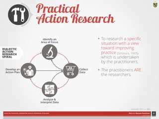 Collect 
Data 
Identify an 
Area of Focus 
Analyze & 
Interpret Data 
Develop an 
Action Plan 
FAKULTAS PSIKOLOGI UNIVERSITAS KATOLIK INDONESIA ATMA JAYA PDU 211 Metode Penelitian 
ardhiati © 2014 
Practical 
Action Research 
• To research a specific 
situation with a view 
toward improving 
practice (Schmuck, 1997), 
which is undertaken 
by the practitioners. 
• The practitioners ARE 
the researchers. 
37 
DIAGRAM CREDIT: Mills (2011), p. 19 in Creswell (2012), p. 581 | ICON CREDITS: Tools by Alex AS; Shopping Cart by Márcio Duarte; Puzzle by SuperAtic LABS; Architect by Luis Prado from The Noun Project 
(Creswell, 2012, p. 580) 
DIALECTIC 
ACTION 
RESEARCH 
SPIRAL 
 