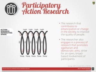ACTION 
RESEARCH 
INTERACTING 
SPIRAL 
Look Look Look Look 
Act 
Act 
Act 
Act 
Act 
Think Think Think Think Think 
FAKULTAS PSIKOLOGI UNIVERSITAS KATOLIK INDONESIA ATMA JAYA PDU 211 Metode Penelitian 
ardhiati © 2014 
Participatory 
Action Research 
• The research that 
contributes to 
emancipation or change 
in the society, to improve 
the quality of people. 
• The researcher also 
engages in a process of 
research that promotes 
egalitarian and 
democratic aims, strive 
for an open, broad-based 
involvement of 
participants. 
39 
DIAGRAM CREDIT: Stringer (2007), p. 9 in Creswell (2012), p. 584 | ICON CREDITS: Group by baabullah hasan from The Noun Project 
(Stringer, 2007 in Creswell, 2012, p. 582-583) 
 