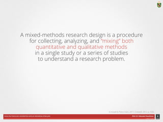 FAKULTAS PSIKOLOGI UNIVERSITAS KATOLIK INDONESIA ATMA JAYA PDU 211 Metode Penelitian 
ardhiati © 2014 
A mixed-methods research design is a procedure 
for collecting, analyzing, and “mixing” both 
quantitative and qualitative methods 
in a single study or a series of studies 
to understand a research problem. 
6 
(Creswell & Plano Clark, 2011; Creswell, 2012, p. 535) 
 
