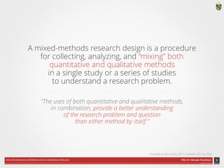 FAKULTAS PSIKOLOGI UNIVERSITAS KATOLIK INDONESIA ATMA JAYA PDU 211 Metode Penelitian 
ardhiati © 2014 
A mixed-methods research design is a procedure 
for collecting, analyzing, and “mixing” both 
quantitative and qualitative methods 
in a single study or a series of studies 
to understand a research problem. 
“The uses of both quantitative and qualitative methods, 
in combination, provide a better understanding 
of the research problem and question 
than either method by itself.” 
6 
(Creswell & Plano Clark, 2011; Creswell, 2012, p. 535) 
 