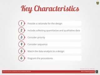 FAKULTAS PSIKOLOGI UNIVERSITAS KATOLIK INDONESIA ATMA JAYA PDU 211 Metode Penelitian 
ardhiati © 2014 
Key Characteristics 
8 
1 
2 
3 
4 
5 
6 
Include collecting quantitative and qualitative data 
Consider priority 
Consider sequence 
Match the data analysis to a design 
Diagram the procedures 
(Creswell, 2012, p. 548-533) 
Provide a rationale for the design 
 