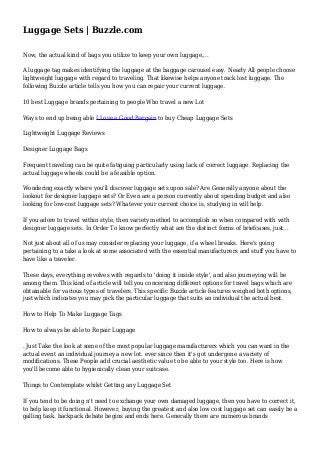 Luggage Sets | Buzzle.com 
Now, the actual kind of bags you utilize to keep your own luggage,... 
A luggage tag makes identifying the luggage at the baggage carousel easy. Nearly All people choose 
lightweight luggage with regard to traveling. That likewise helps anyone track lost luggage. The 
following Buzzle article tells you how you can repair your current luggage. 
10 best Luggage brands pertaining to people Who travel a new Lot 
Ways to end up being able I Love a Good Bargain to buy Cheap Luggage Sets 
Lightweight Luggage Reviews 
Designer Luggage Bags 
Frequent traveling can be quite fatiguing particularly using lack of correct luggage. Replacing the 
actual luggage wheels could be a feasible option. 
Wondering exactly where you'll discover luggage sets upon sale? Are Generally anyone about the 
lookout for designer luggage sets? Or Even are a person currently about spending budget and also 
looking for low-cost luggage sets? Whatever your current choice is, studying in will help. 
If you adore to travel within style, then variety method to accomplish so when compared with with 
designer luggage sets. In Order To know perfectly what are the distinct forms of briefcases, just... 
Not just about all of us may consider replacing your luggage, if a wheel breaks. Here's going 
pertaining to a take a look at some associated with the essential manufacturers and stuff you have to 
have like a traveler. 
These days, everything revolves with regards to 'doing it inside style', and also journeying will be 
among them. This kind of article will tell you concerning different options for travel bags which are 
obtainable for various types of travelers. This specific Buzzle article features weighed both options, 
just which indicates you may pick the particular luggage that suits an individual the actual best. 
How to Help To Make Luggage Tags 
How to always be able to Repair Luggage 
. Just Take the look at some of the most popular luggage manufacturers which you can want in the 
actual event an individual journey a new lot. ever since then it's got undergone a variety of 
modifications. These People add crucial aesthetic value to be able to your style too. Here is how 
you'll become able to hygienically clean your suitcase. 
Things to Contemplate whilst Getting any Luggage Set 
If you tend to be doing n't need to exchange your own damaged luggage, then you have to correct it, 
to help keep it functional. However, buying the greatest and also low cost luggage set can easily be a 
galling task. backpack debate begins and ends here. Generally there are numerous brands 
 