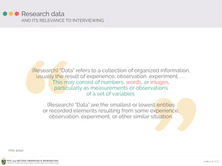 Ardhiati © 2015PDU 214 METODE OBSERVASI & WAWANCARA
Fakultas Psikologi Universitas Katolik Indonesia Atma Jaya
“ ”
Research data
AND ITS RELEVANCE TO INTERVIEWING
(Research) “Data” refers to a collection of organized information, 
usually the result of experience, observation, experiment. . . . 
This may consist of numbers, words, or images, 
particularly as measurements or observations 
of a set of variables.
(Research) “Data” are the smallest or lowest entities 
or recorded elements resulting from some experience, 
observation, experiment, or other similar situation.
(Yin, 2011)
 