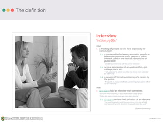 Ardhiati © 2015PDU 214 METODE OBSERVASI & WAWANCARA
Fakultas Psikologi Universitas Katolik Indonesia Atma Jaya
The deﬁnition
in·ter·view
ˈin(t)ərˌvyo͞o/
noun
1. a meeting of people face to face, especially for
consultation.
1.1. a conversation between a journalist or radio or
televesion presenter and a person of public
interest, used as the basis of a broadcast or
publication
“a half-hour interview with the prime minister.”
1.2. an oral examination of an applicant for a job
college place, etc.
“I am pleased to advise you that you have been selected
for interview.”
1.3. a session of formal questioning of a person by
the police
“It regards a course of oﬃcial questioning by a police oﬃcer
as an interview.”
verb
1. [WITH OBJECT] hold an interview with (someone).
“She was interviewed by a reporter from the Daily News.”
“Police are keen to interview two men seen nearby.”
1.1. [NO OBJECT] perform (well or badly) at an interview
“He had the grades and the references from his school,
and according to his teachers he would interview well.”
(Oxford Dictionary)
 