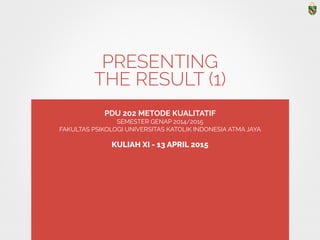 PRESENTING 
THE RESULT (1)
PDU 202 METODE KUALITATIF
SEMESTER GENAP 2014/2015
FAKULTAS PSIKOLOGI UNIVERSITAS KATOLIK INDONESIA ATMA JAYA
KULIAH XI - 13 APRIL 2015
 