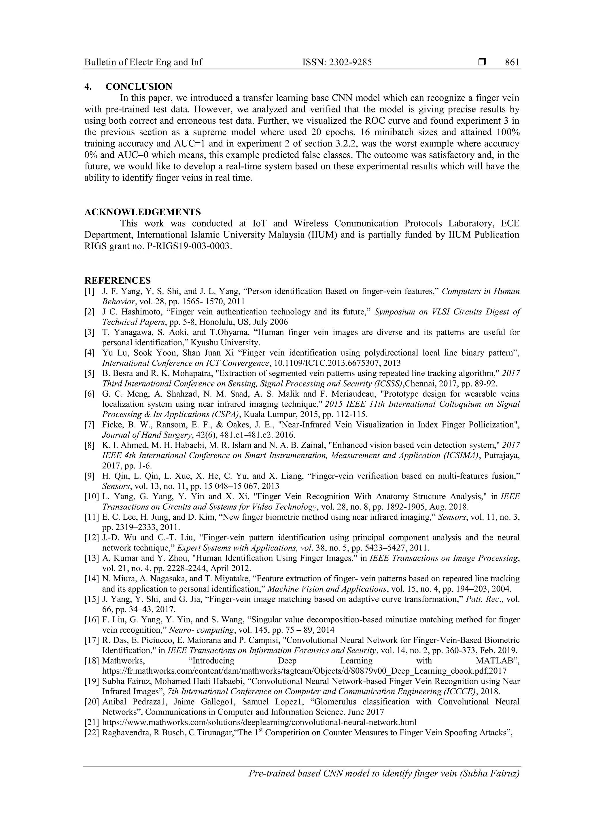 Bulletin of Electr Eng and Inf ISSN: 2302-9285 
Pre-trained based CNN model to identify finger vein (Subha Fairuz)
861
4. CONCLUSION
In this paper, we introduced a transfer learning base CNN model which can recognize a finger vein
with pre-trained test data. However, we analyzed and verified that the model is giving precise results by
using both correct and erroneous test data. Further, we visualized the ROC curve and found experiment 3 in
the previous section as a supreme model where used 20 epochs, 16 minibatch sizes and attained 100%
training accuracy and AUC=1 and in experiment 2 of section 3.2.2, was the worst example where accuracy
0% and AUC=0 which means, this example predicted false classes. The outcome was satisfactory and, in the
future, we would like to develop a real-time system based on these experimental results which will have the
ability to identify finger veins in real time.
ACKNOWLEDGEMENTS
This work was conducted at IoT and Wireless Communication Protocols Laboratory, ECE
Department, International Islamic University Malaysia (IIUM) and is partially funded by IIUM Publication
RIGS grant no. P-RIGS19-003-0003.
REFERENCES
[1] J. F. Yang, Y. S. Shi, and J. L. Yang, “Person identification Based on finger-vein features,” Computers in Human
Behavior, vol. 28, pp. 1565- 1570, 2011
[2] J C. Hashimoto, “Finger vein authentication technology and its future,” Symposium on VLSI Circuits Digest of
Technical Papers, pp. 5-8, Honolulu, US, July 2006
[3] T. Yanagawa, S. Aoki, and T.Ohyama, “Human finger vein images are diverse and its patterns are useful for
personal identification,” Kyushu University.
[4] Yu Lu, Sook Yoon, Shan Juan Xi “Finger vein identification using polydirectional local line binary pattern”,
International Conference on ICT Convergence, 10.1109/ICTC.2013.6675307, 2013
[5] B. Besra and R. K. Mohapatra, "Extraction of segmented vein patterns using repeated line tracking algorithm," 2017
Third International Conference on Sensing, Signal Processing and Security (ICSSS),Chennai, 2017, pp. 89-92.
[6] G. C. Meng, A. Shahzad, N. M. Saad, A. S. Malik and F. Meriaudeau, "Prototype design for wearable veins
localization system using near infrared imaging technique," 2015 IEEE 11th International Colloquium on Signal
Processing & Its Applications (CSPA), Kuala Lumpur, 2015, pp. 112-115.
[7] Ficke, B. W., Ransom, E. F., & Oakes, J. E., "Near-Infrared Vein Visualization in Index Finger Pollicization",
Journal of Hand Surgery, 42(6), 481.e1-481.e2. 2016.
[8] K. I. Ahmed, M. H. Habaebi, M. R. Islam and N. A. B. Zainal, "Enhanced vision based vein detection system," 2017
IEEE 4th International Conference on Smart Instrumentation, Measurement and Application (ICSIMA), Putrajaya,
2017, pp. 1-6.
[9] H. Qin, L. Qin, L. Xue, X. He, C. Yu, and X. Liang, “Finger-vein verification based on multi-features fusion,”
Sensors, vol. 13, no. 11, pp. 15 048–15 067, 2013
[10] L. Yang, G. Yang, Y. Yin and X. Xi, "Finger Vein Recognition With Anatomy Structure Analysis," in IEEE
Transactions on Circuits and Systems for Video Technology, vol. 28, no. 8, pp. 1892-1905, Aug. 2018.
[11] E. C. Lee, H. Jung, and D. Kim, “New finger biometric method using near infrared imaging,” Sensors, vol. 11, no. 3,
pp. 2319–2333, 2011.
[12] J.-D. Wu and C.-T. Liu, “Finger-vein pattern identification using principal component analysis and the neural
network technique,” Expert Systems with Applications, vol. 38, no. 5, pp. 5423–5427, 2011.
[13] A. Kumar and Y. Zhou, "Human Identification Using Finger Images," in IEEE Transactions on Image Processing,
vol. 21, no. 4, pp. 2228-2244, April 2012.
[14] N. Miura, A. Nagasaka, and T. Miyatake, “Feature extraction of finger- vein patterns based on repeated line tracking
and its application to personal identification,” Machine Vision and Applications, vol. 15, no. 4, pp. 194–203, 2004.
[15] J. Yang, Y. Shi, and G. Jia, “Finger-vein image matching based on adaptive curve transformation,” Patt. Rec., vol.
66, pp. 34–43, 2017.
[16] F. Liu, G. Yang, Y. Yin, and S. Wang, “Singular value decomposition-based minutiae matching method for finger
vein recognition,” Neuro- computing, vol. 145, pp. 75 – 89, 2014
[17] R. Das, E. Piciucco, E. Maiorana and P. Campisi, "Convolutional Neural Network for Finger-Vein-Based Biometric
Identification," in IEEE Transactions on Information Forensics and Security, vol. 14, no. 2, pp. 360-373, Feb. 2019.
[18] Mathworks, “Introducing Deep Learning with MATLAB”,
https://fr.mathworks.com/content/dam/mathworks/tagteam/Objects/d/80879v00_Deep_Learning_ebook.pdf,2017
[19] Subha Fairuz, Mohamed Hadi Habaebi, “Convolutional Neural Network-based Finger Vein Recognition using Near
Infrared Images”, 7th International Conference on Computer and Communication Engineering (ICCCE), 2018.
[20] Anibal Pedraza1, Jaime Gallego1, Samuel Lopez1, “Glomerulus classification with Convolutional Neural
Networks”, Communications in Computer and Information Science. June 2017
[21] https://www.mathworks.com/solutions/deeplearning/convolutional-neural-network.html
[22] Raghavendra, R Busch, C Tirunagar,“The 1st
Competition on Counter Measures to Finger Vein Spoofing Attacks”,
 