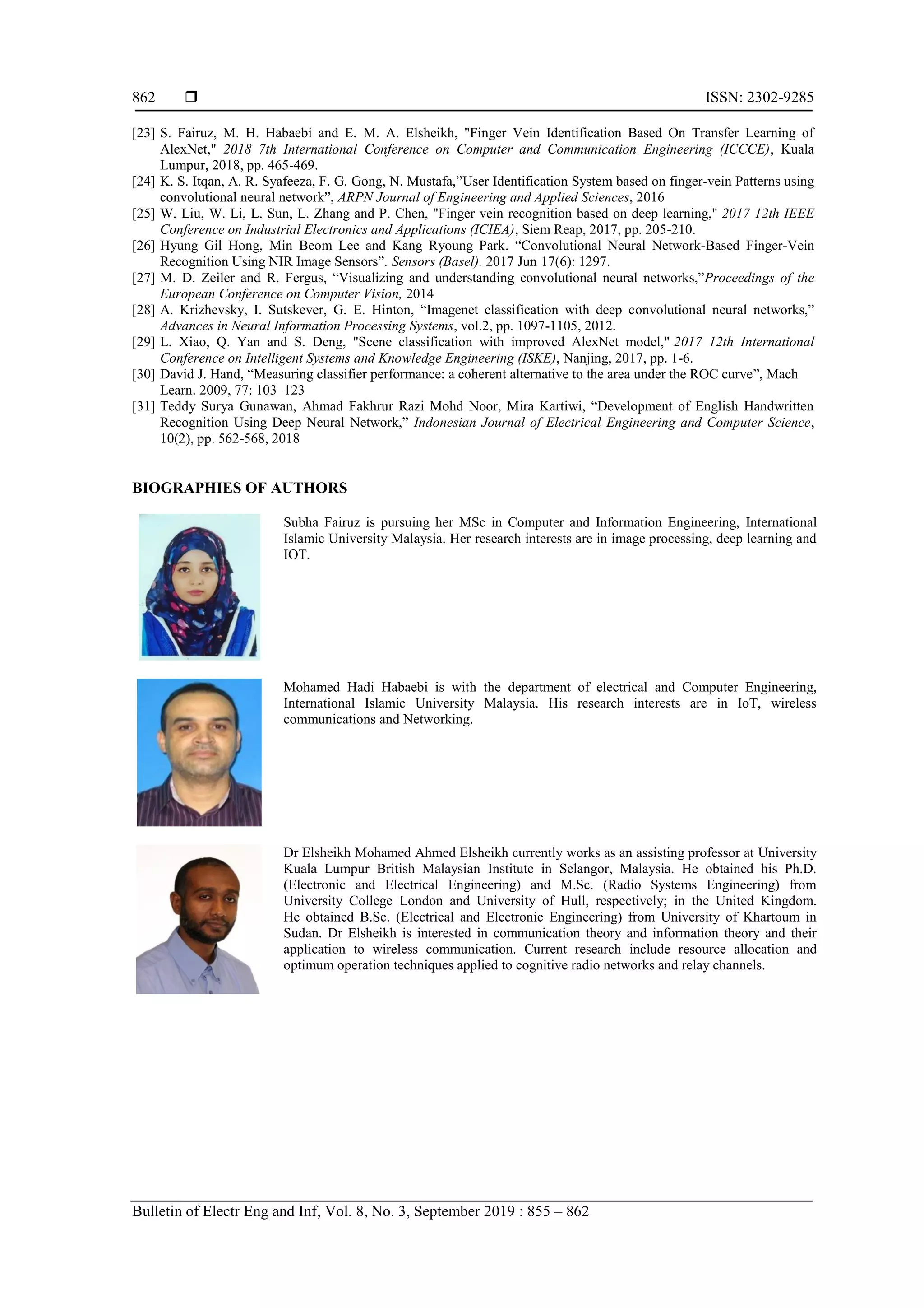  ISSN: 2302-9285
Bulletin of Electr Eng and Inf, Vol. 8, No. 3, September 2019 : 855 – 862
862
[23] S. Fairuz, M. H. Habaebi and E. M. A. Elsheikh, "Finger Vein Identification Based On Transfer Learning of
AlexNet," 2018 7th International Conference on Computer and Communication Engineering (ICCCE), Kuala
Lumpur, 2018, pp. 465-469.
[24] K. S. Itqan, A. R. Syafeeza, F. G. Gong, N. Mustafa,”User Identification System based on finger-vein Patterns using
convolutional neural network”, ARPN Journal of Engineering and Applied Sciences, 2016
[25] W. Liu, W. Li, L. Sun, L. Zhang and P. Chen, "Finger vein recognition based on deep learning," 2017 12th IEEE
Conference on Industrial Electronics and Applications (ICIEA), Siem Reap, 2017, pp. 205-210.
[26] Hyung Gil Hong, Min Beom Lee and Kang Ryoung Park. “Convolutional Neural Network-Based Finger-Vein
Recognition Using NIR Image Sensors”. Sensors (Basel). 2017 Jun 17(6): 1297.
[27] M. D. Zeiler and R. Fergus, “Visualizing and understanding convolutional neural networks,”Proceedings of the
European Conference on Computer Vision, 2014
[28] A. Krizhevsky, I. Sutskever, G. E. Hinton, “Imagenet classification with deep convolutional neural networks,”
Advances in Neural Information Processing Systems, vol.2, pp. 1097-1105, 2012.
[29] L. Xiao, Q. Yan and S. Deng, "Scene classification with improved AlexNet model," 2017 12th International
Conference on Intelligent Systems and Knowledge Engineering (ISKE), Nanjing, 2017, pp. 1-6.
[30] David J. Hand, “Measuring classifier performance: a coherent alternative to the area under the ROC curve”, Mach
Learn. 2009, 77: 103–123
[31] Teddy Surya Gunawan, Ahmad Fakhrur Razi Mohd Noor, Mira Kartiwi, “Development of English Handwritten
Recognition Using Deep Neural Network,” Indonesian Journal of Electrical Engineering and Computer Science,
10(2), pp. 562-568, 2018
BIOGRAPHIES OF AUTHORS
Subha Fairuz is pursuing her MSc in Computer and Information Engineering, International
Islamic University Malaysia. Her research interests are in image processing, deep learning and
IOT.
Mohamed Hadi Habaebi is with the department of electrical and Computer Engineering,
International Islamic University Malaysia. His research interests are in IoT, wireless
communications and Networking.
Dr Elsheikh Mohamed Ahmed Elsheikh currently works as an assisting professor at University
Kuala Lumpur British Malaysian Institute in Selangor, Malaysia. He obtained his Ph.D.
(Electronic and Electrical Engineering) and M.Sc. (Radio Systems Engineering) from
University College London and University of Hull, respectively; in the United Kingdom.
He obtained B.Sc. (Electrical and Electronic Engineering) from University of Khartoum in
Sudan. Dr Elsheikh is interested in communication theory and information theory and their
application to wireless communication. Current research include resource allocation and
optimum operation techniques applied to cognitive radio networks and relay channels.
 