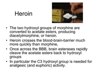 Heroin The two hydroxyl groups of morphine are converted to acetate esters, producing diacetylmorphine, or heroin. Heroin crosses the blood-brain-barrier much more quickly than morphine,  Once across the BBB, brain esterases rapidly cleave the acetate esters back to hydroxyl groups In particular the C3 hydroxyl group is needed for analgesic (and euphoric) activity. 