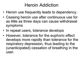Heroin Addiction Heroin use frequently leads to dependency. Ceasing heroin use after continuous use for as little as three days can cause withdrawal symptoms In repeat users, tolerance develops However, tolerance for the euphoric effect develops more rapidly than tolerance for the respiratory depression, thus leading to the (unanticipated) cessation of breathing in the user. 
