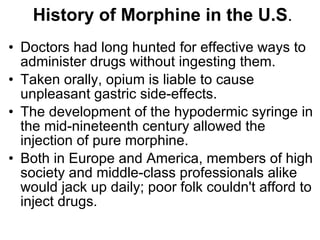 History of Morphine in the U.S . D octors had long hunted for effective ways to administer drugs without ingesting them.  Taken orally, opium is liable to cause unpleasant gastric side-effects.  The development of the hypodermic syringe in the mid-nineteenth century allowed the injection of pure morphine.  Both in Europe and America, members of high society and middle-class professionals alike would jack up daily; poor folk couldn't afford to inject drugs.  
