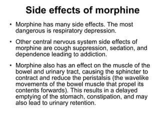 Side effects of morphine Morphine has many side effects. The most dangerous is respiratory depression.  Other central nervous system side effects of morphine are cough suppression, sedation, and dependence leading to addiction. Morphine also has an effect on the muscle of the bowel and urinary tract, causing the sphincter to contract and reduce the peristalsis (the wavelike movements of the bowel muscle that propel its contents forwards). This results in a delayed emptying of the stomach, constipation, and may also lead to urinary retention. 