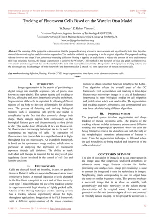 International Journal on Recent and Innovation Trends in Computing and Communication ISSN: 2321-8169
Volume: 5 Issue: 11 72 – 74
_______________________________________________________________________________________________
72
IJRITCC | November 2017, Available @ http://www.ijritcc.org
_______________________________________________________________________________________
Tracking of Fluorescent Cells Based on the Wavelet Otsu Model
W.Nancy1
, D.Ruban Thomas2
,
1
Assistant Professor,Jeppiaar Institute of Technology&9003107831 .
2
Assistant Professor,Veltech Multitech Engineering College & 9003106424.
1
nancyw@jeppiaarinstitute.org
2
rubanthomas@veltechmultitech.org
Abstract-The mainstay of the project is to demonstrate that the proposed tracking scheme is more accurate and significantly faster than the other
state-of-the-art tracking by model evolution approaches.The model is validated by comparing it to the original algorithm.The proposed tracking
scheme involves two steps. First, coherence-enhancing diffusion filtering is applied on each frame to reduce the amount of noise and enhance
flow-like structures. Second, the image segmentation is done by the Wavelet OTSU method in the fast level set-like and graph cut frameworks.
This model evolution approach has also been extended to deal with many cells concurrently. The potential of the proposed tracking scheme and
the advantages and disadvantages of both frameworks are demonstrated on 2-D and 3-D time-lapse series of mouse carcinoma cells.
Key words-enhancing diffusion filtering, Wavelet OTSU, image segmentation, time-lapse series of mousecarcinoma cells.
__________________________________________________*****_________________________________________________
I. INTRODUCTION
Image segmentation is the process of partitioning a
digital image into multiple segments (sets of pixels, also
known as super pixels). The system require cell tracking to
be fast, affordable and, most importantly, precise and robust.
Segmentation of the cells is important for allowing different
regions of the body to develop differentially for different
uses. The process of detecting and tracking biological
features such as cancerous cell growth and nuclei is
complicated by the fact that they constantly change their
shape. Shape changes happen both continuously as the
biological features grow and discontinuously as they divide
or die. This can be done effectively if they are fluorescent.
So fluorescence microscopy technique has to be used for
segmenting and tracking of cells. The extraction of
fluorescence time course data is a major bottleneck in high-
throughput live-cell microscopy. An extendible framework
is based on the open-source image analysis, which aims in
particular at analyzing the expression of fluorescent
reporters through cell divisions. The ability to track
individual cell lineages is essential for the analysis of gene
regulatory factors involved in the control of cell fate and
identity decisions.
II. EXISTING SYSTEM
Cells are detected based on intensity, texture, or gradient
features. Detected cells are associated between two or more
consecutive frames. A manual separation of cells clustered
in the first frame is required to track each of them correctly
over time. This complicates the use of the tracking scheme
in experiments with high density of tightly packed cells.
Choice of the filtering technique used in existing system
has a tracking scheme significantly slower for high-
throughput applications. Integration of the FLS framework
with a different approximation of the mean curvature
motion to obtain smoother function directly to the Kohli–
Torr algorithm affects the overall speed of the GC
framework. Cell segmentation and tracking in time-lapse
fluorescence microscopy images is a task of fundamental
importance in many biological studies on cell migration
and proliferation which was used in this. The segmentation
and tracking accuracy, robustness, and computational cost
was been calculated using different algorithms.
III. PROPOSED SYSTEM
The proposed system involves segmentation and shape
tracking of mouse carcinoma cells. The process of the
tracking scheme includes coherence enhancement diffusion
filtering and morphological operations where the cells are
being filtered to remove the distortion and with the help of
the morphological operations enhancement of features is
done. Then the segmentation technique is followed where
the cell boundaries are being tracked and the growth of the
cells are detected.
CONVERSION OF IMAGE
The aim of conversion of image is to do an improvement in
the image data that suppresses undesired distortions or
enhances some image features relevant for further
processing and analysis task. Image pre-processing is used
to convert the image and it uses the redundancy in images.
Neighboring pixels corresponding to one real object have
the same or similar brightness value. This process produces
a corrected image that is as close as possible, both
geometrically and radio metrically, to the radiant energy
characteristics of the original scene. Radiometric and
geometric are the most common types of errors encountered
in remotely sensed imagery. In this project the conversion is
 