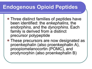 Endogenous Opioid Peptides Three distinct families of peptides have been identified: the  enkephalins,  the  endorphins,  and the  dynorphins.  Each family is derived from a distinct precursor polypeptide These precursors are now designated as proenkephalin (also proenkephalin A), proopiomelanocortin (POMC), and prodynorphin (also proenkephalin B) 
