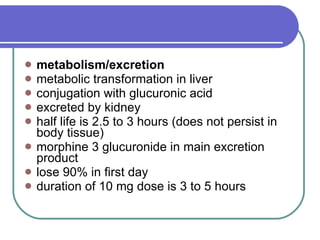 metabolism/excretion metabolic transformation in liver  conjugation with glucuronic acid  excreted by kidney  half life is 2.5 to 3 hours (does not persist in body tissue)  morphine 3 glucuronide in main excretion product  lose 90% in first day  duration of 10 mg dose is 3 to 5 hours  