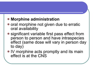 Morphine administration   oral morphine not given due to erratic oral availability  significant variable first pass effect from person to person and have intraspecies effect (same dose will vary in person day to day)  IV morphine acts promptly and its main effect is at the CNS  