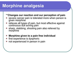 Morphine analgesia ** Changes our reaction and our perception of pain  severe cancer pain is tolerated more when person is given morphine  relieves all types of pain, but most effective against continuous dull aching pain  sharp, stabbing, shooting pain also relieved by morphine Morphine given to a pain free individual   first experience is dysphoric  not experienced in person in pain 