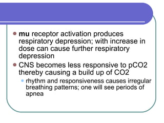 mu  receptor activation produces respiratory depression; with increase in dose can cause further respiratory depression  CNS becomes less responsive to pCO2 thereby causing a build up of CO2  rhythm and responsiveness causes irregular breathing patterns; one will see periods of apnea  