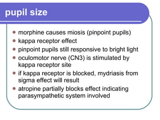pupil size   morphine causes miosis (pinpoint pupils)  kappa receptor effect  pinpoint pupils still responsive to bright light  oculomotor nerve (CN3) is stimulated by kappa receptor site  if kappa receptor is blocked, mydriasis from sigma effect will result atropine partially blocks effect indicating parasympathetic system involved 