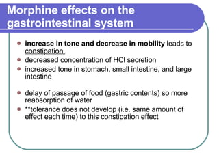 Morphine effects on the gastrointestinal system   increase in tone and decrease in mobility  leads to  constipation  decreased concentration of HCl secretion  increased tone in stomach, small intestine, and large intestine delay of passage of food (gastric contents) so more reabsorption of water **tolerance does not develop (i.e. same amount of effect each time) to this constipation effect 