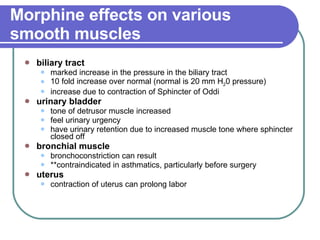 Morphine effects on various smooth muscles   biliary tract   marked increase in the pressure in the biliary tract  10 fold increase over normal (normal is 20 mm H 2 0 pressure)  increase due to contraction of Sphincter of Oddi  urinary bladder   tone of detrusor muscle increased  feel urinary urgency  have urinary retention due to increased muscle tone where sphincter closed off  bronchial muscle   bronchoconstriction can result  **contraindicated in asthmatics, particularly before surgery  uterus   contraction of uterus can prolong labor  