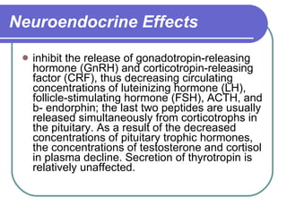 Neuroendocrine Effects inhibit the release of gonadotropin-releasing hormone (GnRH) and corticotropin-releasing factor (CRF), thus decreasing circulating concentrations of luteinizing hormone (LH), follicle-stimulating hormone (FSH), ACTH, and b- endorphin; the last two peptides are usually released simultaneously from corticotrophs in the pituitary. As a result of the decreased concentrations of pituitary trophic hormones, the concentrations of testosterone and cortisol in plasma decline. Secretion of thyrotropin is relatively unaffected. 