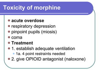 Toxicity of morphine   acute overdose respiratory depression  pinpoint pupils (miosis)  coma  Treatment 1. establish adequate ventilation 1a. 4 point restraints needed 2. give OPIOID antagonist (naloxone)  