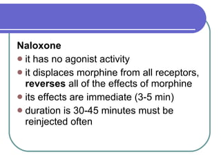 Naloxone   it has no agonist activity  it displaces morphine from all receptors,  reverses  all of the effects of morphine  its effects are immediate (3-5 min)  duration is 30-45 minutes must be reinjected often 