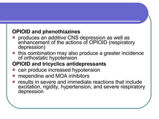 OPIOID and phenothiazines   produces an additive CNS depression as well as enhancement of the actions of OPIOID (respiratory depression)  this combination may also produce a greater incidence of orthostatic hypotension  OPIOID and tricyclics antidepressants   can produce increased hypotension  meperidine and MOA inhibitors  results in severe and immediate reactions that include excitation, rigidity, hypertension, and severe respiratory depression  