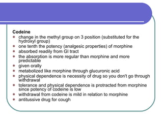 Codeine   change in the methyl group on 3 position (substituted for the hydroxyl group)  one tenth the potency (analgesic properties) of morphine  absorbed readily from GI tract  the absorption is more regular than morphine and more predictable  given orally  metabolized like morphine through glucuronic acid  physical dependence is necessity of drug so you don't go through withdrawal  tolerance and physical dependence is protracted from morphine since potency of codeine is low  withdrawal from codeine is mild in relation to morphine  antitussive drug for cough  