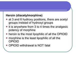 Heroin (diacetylmorphine)   at 3 and 6 hydroxy positions, there are acetyl groups instead of hydroxyl groups  it is anywhere from 3 to 4 times the analgesic potency of morphine  heroin is the most lipophilic of all the OPIOID  morphine is the least lipophilic of all the OPIOID  OPIOID withdrawal is NOT fatal 