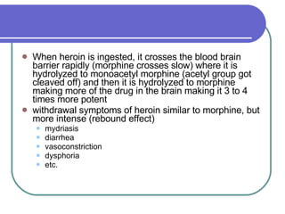 When heroin is ingested, it crosses the blood brain barrier rapidly (morphine crosses slow) where it is hydrolyzed to monoacetyl morphine (acetyl group got cleaved off) and then it is hydrolyzed to morphine making more of the drug in the brain making it 3 to 4 times more potent  withdrawal symptoms of heroin similar to morphine, but more intense (rebound effect) mydriasis  diarrhea  vasoconstriction  dysphoria  etc.  
