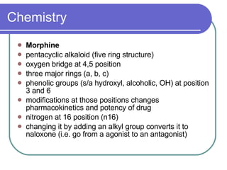 Chemistry Morphine   pentacyclic alkaloid (five ring structure)  oxygen bridge at 4,5 position  three major rings (a, b, c)  phenolic groups (s/a hydroxyl, alcoholic, OH) at position 3 and 6  modifications at those positions changes pharmacokinetics and potency of drug  nitrogen at 16 position (n16)  changing it by adding an alkyl group converts it to naloxone (i.e. go from a agonist to an antagonist)  