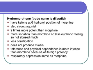 Hydromorphone (trade name is dilaudid)   have ketone at 6 hydroxyl position of morphine  also strong agonist  9 times more potent than morphine  more sedation than morphine so less euphoric feeling so not abused much  less constipation  does not produce miosis  tolerance and physical dependence is more intense than morphine because of its high potency  respiratory depression same as morphine  
