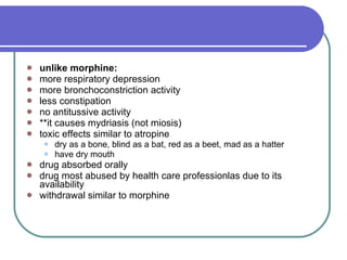 unlike morphine: more respiratory depression  more bronchoconstriction activity  less constipation  no antitussive activity  **it causes mydriasis (not miosis)  toxic effects similar to atropine  dry as a bone, blind as a bat, red as a beet, mad as a hatter  have dry mouth  drug absorbed orally  drug most abused by health care professionlas due to its availability  withdrawal similar to morphine 