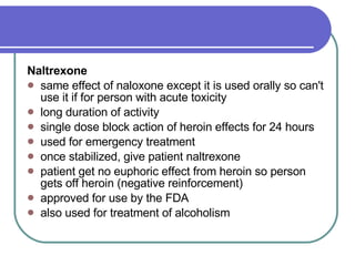Naltrexone   same effect of naloxone except it is used orally so can't use it if for person with acute toxicity  long duration of activity  single dose block action of heroin effects for 24 hours  used for emergency treatment  once stabilized, give patient naltrexone  patient get no euphoric effect from heroin so person gets off heroin (negative reinforcement)  approved for use by the FDA  also used for treatment of alcoholism   