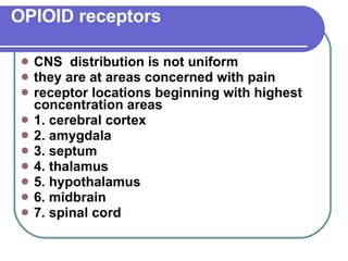 OPIOID receptors CNS  distribution is not uniform they are at areas concerned with pain receptor locations beginning with highest concentration areas 1. cerebral cortex 2. amygdala 3. septum 4. thalamus 5. hypothalamus 6. midbrain 7. spinal cord 