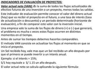 INDICADORES DE EVALUACIÓN DE PROYECTOS:
Valor actual neto (VAN): Es la suma de todos los flujos actualizados de
efectivo futuros de una inversión o un proyecto, menos todas las salidas.
Este indicador de evaluación permite conocer el valor del dinero actual
(hoy) que va recibir el proyecto en el futuro, a una tasa de interés (tasa
de actualización o descuento) y un periodo determinado (horizonte de
evaluación), a fin de comparar este valor con la inversión inicial.
Una empresa vale la suma de los flujos de dinero (+) o (-) que generará,
el problema es mucha s veces estos flujos ocurren en distintos
momentos en el tiempo.
Antes de sumar los tiempos debemos hacerlos comparables.
El método VAN consiste en actualizar los flujos al momento en que se
inicia el proyecto.
Un Sol recibido hoy, vale mas que un Sol recibido un año después por
que el primero se puede invertir a un interés anual.
Ejemplo: si el interés = 15%;
S/1 hoy equivale a S/ 1.15 un año después.
El valor actual neto se calcula aplicando la siguiente fórmula:
 