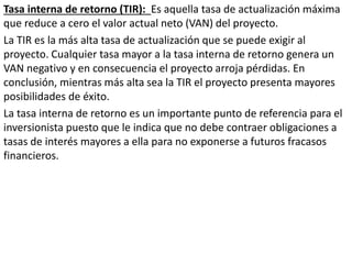 Tasa interna de retorno (TIR): Es aquella tasa de actualización máxima
que reduce a cero el valor actual neto (VAN) del proyecto.
La TIR es la más alta tasa de actualización que se puede exigir al
proyecto. Cualquier tasa mayor a la tasa interna de retorno genera un
VAN negativo y en consecuencia el proyecto arroja pérdidas. En
conclusión, mientras más alta sea la TIR el proyecto presenta mayores
posibilidades de éxito.
La tasa interna de retorno es un importante punto de referencia para el
inversionista puesto que le indica que no debe contraer obligaciones a
tasas de interés mayores a ella para no exponerse a futuros fracasos
financieros.
 