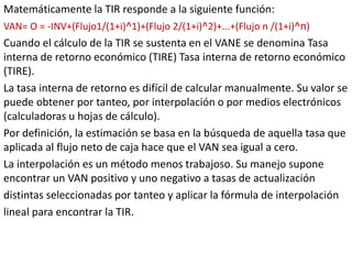 Matemáticamente la TIR responde a la siguiente función:
VAN= O = -INV+(Flujo1/(1+i)^1)+(Flujo 2/(1+i)^2)+...+(Flujo n /(1+i)^n)
Cuando el cálculo de la TIR se sustenta en el VANE se denomina Tasa
interna de retorno económico (TIRE) Tasa interna de retorno económico
(TIRE).
La tasa interna de retorno es difícil de calcular manualmente. Su valor se
puede obtener por tanteo, por interpolación o por medios electrónicos
(calculadoras u hojas de cálculo).
Por definición, la estimación se basa en la búsqueda de aquella tasa que
aplicada al flujo neto de caja hace que el VAN sea igual a cero.
La interpolación es un método menos trabajoso. Su manejo supone
encontrar un VAN positivo y uno negativo a tasas de actualización
distintas seleccionadas por tanteo y aplicar la fórmula de interpolación
lineal para encontrar la TIR.
 