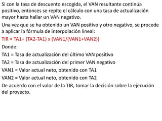 Si con la tasa de descuento escogida, el VAN resultante continúa
positivo, entonces se repite el cálculo con una tasa de actualización
mayor hasta hallar un VAN negativo.
Una vez que se ha obtenido un VAN positivo y otro negativo, se procede
a aplicar la fórmula de interpolación lineal:
TIR = TA1+ (TA2-TA1) x (VAN1/(VAN1+VAN2))
Donde:
TA1 = Tasa de actualización del último VAN positivo
TA2 = Tasa de actualización del primer VAN negativo
VAN1 = Valor actual neto, obtenido con TA1
VAN2 = Valor actual neto, obtenido con TA2
De acuerdo con el valor de la TIR, tomar la decisión sobre la ejecución
del proyecto.
 