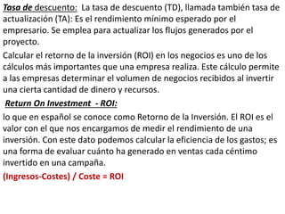 Tasa de descuento: La tasa de descuento (TD), llamada también tasa de
actualización (TA): Es el rendimiento mínimo esperado por el
empresario. Se emplea para actualizar los flujos generados por el
proyecto.
Calcular el retorno de la inversión (ROI) en los negocios es uno de los
cálculos más importantes que una empresa realiza. Este cálculo permite
a las empresas determinar el volumen de negocios recibidos al invertir
una cierta cantidad de dinero y recursos.
Return On Investment - ROI:
lo que en español se conoce como Retorno de la Inversión. El ROI es el
valor con el que nos encargamos de medir el rendimiento de una
inversión. Con este dato podemos calcular la eficiencia de los gastos; es
una forma de evaluar cuánto ha generado en ventas cada céntimo
invertido en una campaña.
(Ingresos-Costes) / Coste = ROI
 