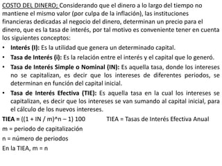 COSTO DEL DINERO; Considerando que el dinero a lo largo del tiempo no
mantiene el mismo valor (por culpa de la inflación), las instituciones
financieras dedicadas al negocio del dinero, determinan un precio para el
dinero, que es la tasa de interés, por tal motivo es conveniente tener en cuenta
los siguientes conceptos:
• Interés (I): Es la utilidad que genera un determinado capital.
• Tasa de Interés (i): Es la relación entre el interés y el capital que lo generó.
• Tasa de Interés Simple o Nominal (IN): Es aquella tasa, donde los intereses
no se capitalizan, es decir que los intereses de diferentes periodos, se
determinan en función del capital inicial.
• Tasa de Interés Efectiva (TIE): Es aquella tasa en la cual los intereses se
capitalizan, es decir que los intereses se van sumando al capital inicial, para
el cálculo de los nuevos intereses.
TIEA = ((1 + IN / m)^n – 1) 100 TIEA = Tasas de Interés Efectiva Anual
m = periodo de capitalización
n = número de periodos
En la TIEA, m = n
 