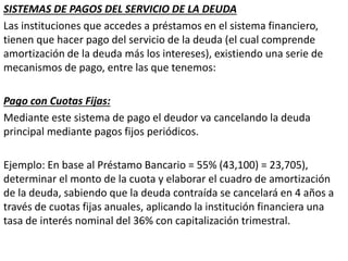 SISTEMAS DE PAGOS DEL SERVICIO DE LA DEUDA
Las instituciones que accedes a préstamos en el sistema financiero,
tienen que hacer pago del servicio de la deuda (el cual comprende
amortización de la deuda más los intereses), existiendo una serie de
mecanismos de pago, entre las que tenemos:
Pago con Cuotas Fijas:
Mediante este sistema de pago el deudor va cancelando la deuda
principal mediante pagos fijos periódicos.
Ejemplo: En base al Préstamo Bancario = 55% (43,100) = 23,705),
determinar el monto de la cuota y elaborar el cuadro de amortización
de la deuda, sabiendo que la deuda contraída se cancelará en 4 años a
través de cuotas fijas anuales, aplicando la institución financiera una
tasa de interés nominal del 36% con capitalización trimestral.
 