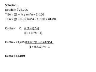 Solución:
Deuda = $ 23,705
TIEA = ((1 + IN / m)^n – 1) 100
TIEA = ((1 + 0.36 /4)^4 – 1) 100 = 41.2%
Cuota = C (i (1 + i) ^n)
((1 + i) ^n – 1)
Cuota = 23,705 0.412 *(1 + 0.412)^4
(1 + 0.412)^4 - 1
Cuota = 13.049
 