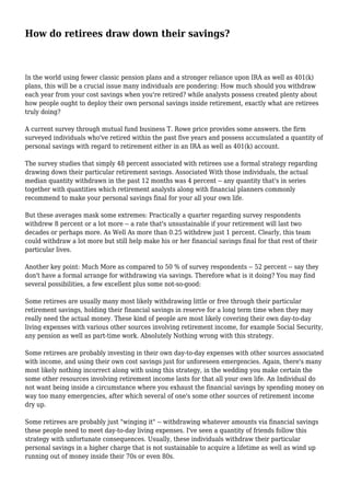 How do retirees draw down their savings? 
In the world using fewer classic pension plans and a stronger reliance upon IRA as well as 401(k) 
plans, this will be a crucial issue many individuals are pondering: How much should you withdraw 
each year from your cost savings when you're retired? while analysts possess created plenty about 
how people ought to deploy their own personal savings inside retirement, exactly what are retirees 
truly doing? 
A current survey through mutual fund business T. Rowe price provides some answers. the firm 
surveyed individuals who've retired within the past five years and possess accumulated a quantity of 
personal savings with regard to retirement either in an IRA as well as 401(k) account. 
The survey studies that simply 48 percent associated with retirees use a formal strategy regarding 
drawing down their particular retirement savings. Associated With those individuals, the actual 
median quantity withdrawn in the past 12 months was 4 percent -- any quantity that's in series 
together with quantities which retirement analysts along with financial planners commonly 
recommend to make your personal savings final for your all your own life. 
But these averages mask some extremes: Practically a quarter regarding survey respondents 
withdrew 8 percent or a lot more -- a rate that's unsustainable if your retirement will last two 
decades or perhaps more. As Well As more than 0.25 withdrew just 1 percent. Clearly, this team 
could withdraw a lot more but still help make his or her financial savings final for that rest of their 
particular lives. 
Another key point: Much More as compared to 50 % of survey respondents -- 52 percent -- say they 
don't have a formal arrange for withdrawing via savings. Therefore what is it doing? You may find 
several possibilities, a few excellent plus some not-so-good: 
Some retirees are usually many most likely withdrawing little or free through their particular 
retirement savings, holding their financial savings in reserve for a long term time when they may 
really need the actual money. These kind of people are most likely covering their own day-to-day 
living expenses with various other sources involving retirement income, for example Social Security, 
any pension as well as part-time work. Absolutely Nothing wrong with this strategy. 
Some retirees are probably investing in their own day-to-day expenses with other sources associated 
with income, and using their own cost savings just for unforeseen emergencies. Again, there's many 
most likely nothing incorrect along with using this strategy, in the wedding you make certain the 
some other resources involving retirement income lasts for that all your own life. An Individual do 
not want being inside a circumstance where you exhaust the financial savings by spending money on 
way too many emergencies, after which several of one's some other sources of retirement income 
dry up. 
Some retirees are probably just "winging it" -- withdrawing whatever amounts via financial savings 
these people need to meet day-to-day living expenses. I've seen a quantity of friends follow this 
strategy with unfortunate consequences. Usually, these individuals withdraw their particular 
personal savings in a higher charge that is not sustainable to acquire a lifetime as well as wind up 
running out of money inside their 70s or even 80s. 
 