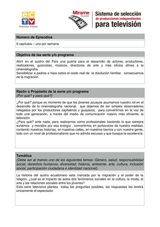 Número de Episodios
9 capítulos – uno por semana


Objetivo de las serie y/o programa
Abrir en el austro del País una puerta para el desarrollo de actores, productores,
realizadores, guionistas, músicos, directores de arte y más oficios afines a la
cinematografía.
Sensibilizar a padres e hijos sobre el costo real de la disolución familiar, consecuencia
de la migración.



Razón o Propósito de la serie y/o programa
(Por qué? y para qué?)
¿Por qué? porque es momento de que los jóvenes azuayos asumamos nuestro rol en el
desarrollo de la cinematografía nacional, que dejemos de ser simples observadores
relegados por los productores capitalinos y guayacos, para convertirnos en la voz de
toda una generación, a través del medio de comunicación masivo más eficiente; la
televisión.
¿Para qué? ante nada, para realizarnos como profesionales haciendo lo que siempre
soñamos y movidos por esa energía , convertirnos en portavoces de nuestra realidad,
contando nuestras historias, en nuestras calles, en nuestros barrios y con nuestra gente,
todo con un nivel de profesionalismo que no admita excusas y que busque la excelencia.




Temática
(Debe ser al menos uno de los siguientes temas: Género, salud, responsabilidad
social, derechos humanos, diversidad, historia, ambiente, arte, cultura, inclusión
social, participación ciudadana e identidad nacional).
La historia del austro ecuatoriano esta marcada por la migración y el poder de la
religión, ¿cuál es el impacto de estos dos fenómenos sociales en la cultura, la moda, el
arte y las relaciones sociales entre los jóvenes?
Esta serie televisiva plantea todas las preguntas posibles, las respuestas las tendrá
únicamente el espectador
 