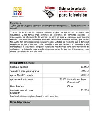 Relevancia
 (¿Por qué su proyecto debe ser emitido por el canal público?. Escriba máximo 10
líneas)
“Porque es el momento”, nuestra realidad supera en creces las ficciones más
rebuscadas y los temas más comunes se convierten en conflictos caóticos e
impensables, es el momento de vernos, de abrir los ojos y reaccionar ante nuestra
realidad, ante nuestros problemas, nuestras limitaciones, nuestros errores, que se nos
han vuelto tan comunes que los confundimos con virtudes, es momento que le demos al
espectador lo que quiere ver, pero como debe ser, con realismo e inteligencia sin
menospreciar al televidente, porque el espectador más humilde tiene como referencia de
realización la industria más grande, debemos contar lo que nos interesa pero con
niveles de calidad del más alto nivel.




Presupuesto(En dólares)
Costo por episodio                                                             $3.847,9

Total de la serie y/o programa                                                 $34.631,2

Aporte Canal Ecuadortv                                                         $29.131,2

Aportes de Instituciones                                  $5.500 Instituciones: Angel
                                                                 Comunicación
Otros Aportes                                                    Otros:
Costo por episodio para                                                        $3.236,8
Ecuadortv
*Puede adjuntar un desglose de costos en formato libre.

Firma del productor
 